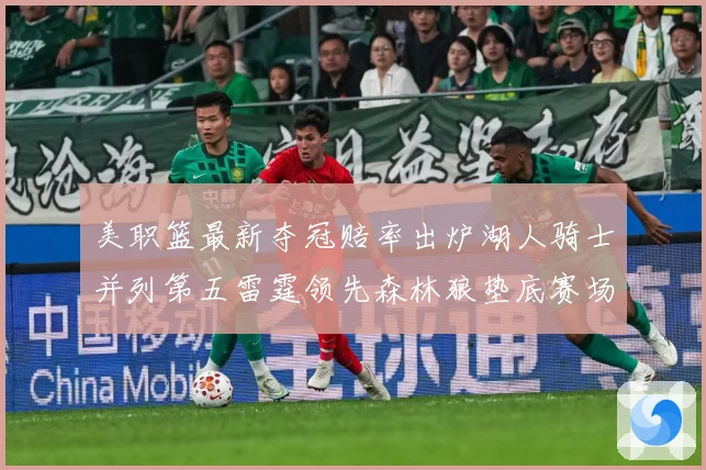 美职篮最新夺冠赔率出炉湖人骑士并列第五雷霆领先森林狼垫底赛场复盘-深度解析