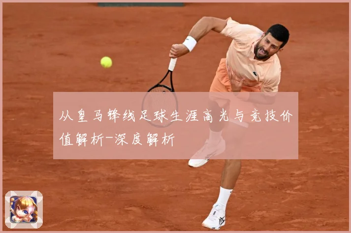 从皇马锋线足球生涯高光与竞技价值解析-深度解析