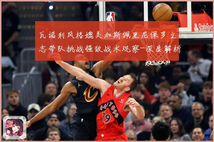 瓦诺利风格媲美加斯佩里尼保罗立志带队挑战强敌战术观察-深度解析