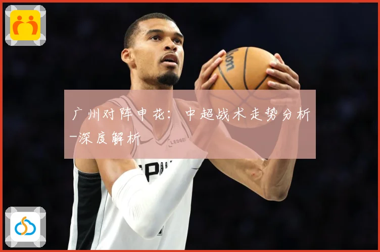 广州对阵申花：中超战术走势分析-深度解析