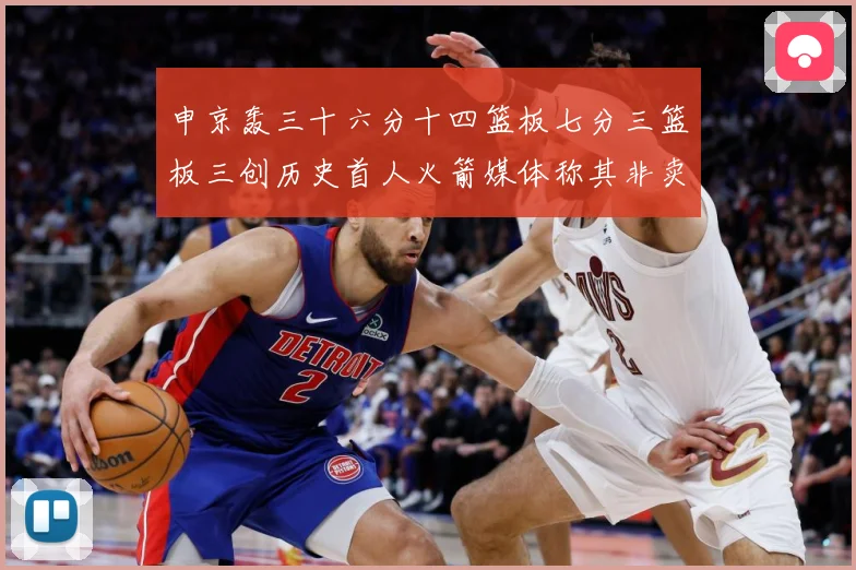 申京轰三十六分十四篮板七分三篮板三创历史首人火箭媒体称其非卖赛场复盘-深度解析