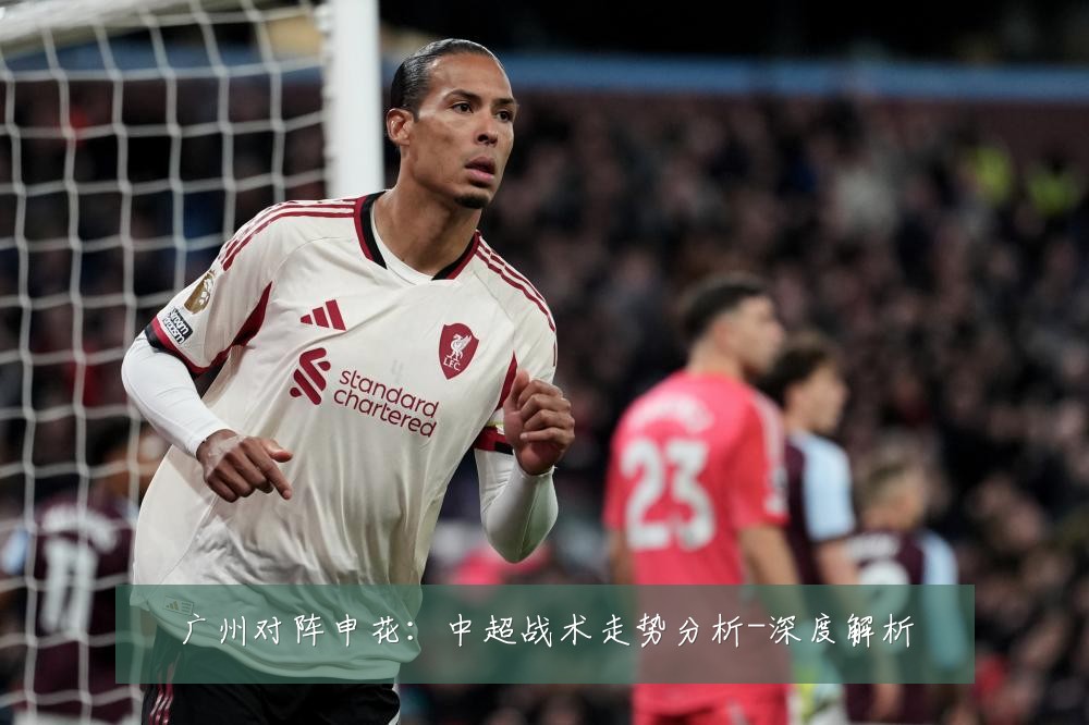 广州对阵申花:中超战术走势分析-深度解析